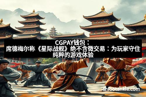 CGPAY钱包：席德梅尔称《星际战舰》绝不含微交易：为玩家守住纯粹的游戏体验